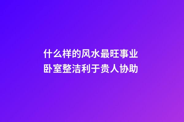 什么样的风水最旺事业 卧室整洁利于贵人协助